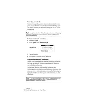 Page 206Section 7
198 Setting Preferences for Your Phone
Connecting automatically
To take advantage of the persistent data connections available on your 
phone, you can choose to automatically connect to the PCS high-speed 
data network whenever you are inside a coverage area and you turn on 
wireless mode.
Ti p :  To connect to a Simple or Mobile IP template which you define using 
the Network Preferences screens, select the desired template before 
beginning these steps.
To choose an automatic connection:
1....
