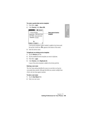 Page 207Section 7
Setting Preferences for Your Phone 199
Setting 
Preferences
7
To create a packet data service template:
1.
Press Menu  . 
2.Under Service, select New (/N).
A new service template (called Untitled) is added to the Service pick 
list and the Unlock icon   appears at the bottom of the screen.
3.Enter the Service name.
To duplicate an existing service template:
1.
Tap the Service pick list.
2.Tap the predefined service template you want to duplicate.
3.Press Menu  . 
4.Under Service, select...