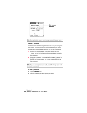 Page 208Section 7
200 Setting Preferences for Your Phone
 
Note: Most packet data servers do not accept spaces in the user name.
Entering a password
The Password box identifies the password you use to log into your packet 
data network. Your entry in this field determines whether your phone 
prompts you to enter a password each time you log into your network:
©If you do not enter a password, your phone displays the word 
“Prompt” in this field and asks you to enter a password during the 
login procedure. 
©If...