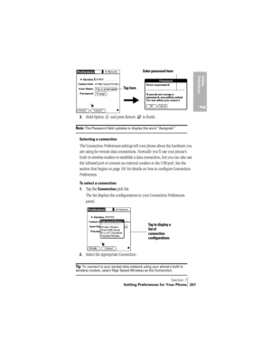 Page 209Section 7
Setting Preferences for Your Phone 201
Setting 
Preferences
7
3.Hold Option   and press Return   to finish.
Note: The Password field updates to display the word “Assigned.”
Selecting a connection
The Connection Preferences settings tell your phone about the hardware you 
are using for remote data connections. Normally you’ll use your phone’s 
built-in wireless modem to establish a data connection, but you can also use 
the infrared port or connect an external modem to the USB port. See the...