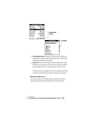 Page 22Section 1
14 Introduction to Your PCS Phone Handspring® Treo™ 300
 
1. Previous/next arrows: Tap the up and down arrows to display the 
previous and next page of information; tap the left and right arrows 
to display the previous and next record.
2. Scroll bar: Roll the rocker switch or press the scroll buttons on the 
front panel of your phone to scroll to the previous and next pages. To 
scroll the display one line at a time, tap the top or bottom arrow. 
You can also scroll by dragging the slider or...