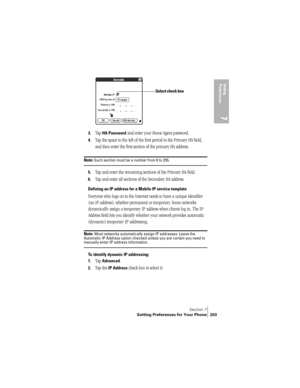 Page 211Section 7
Setting Preferences for Your Phone 203
Setting 
Preferences
7
3.Tap HA Password and enter your Home Agent password.
4.Tap the space to the left of the first period in the Primary HA field, 
and then enter the first section of the primary HA address. 
Note: Each section must be a number from 0 to 255.
5.Tap and enter the remaining sections of the Primary HA field.
6.Tap and enter all sections of the Secondary HA address.
Defining an IP address for a Mobile IP service template
Everyone who logs...