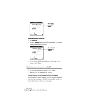 Page 212Section 7
204 Setting Preferences for Your Phone
To enter a permanent IP address:
1.
Tap Advanced.
2.Tap the IP Address check box to deselect it and display a permanent 
IP address field below the check box.
3.Tap the space to the left of the first period, and then enter the first 
section of the IP address. 
Note: Each section must be a number from 0 to 255.
4.Tap and enter the remaining sections of the IP address.
5.Hold Option   and press Return   to finish.
Defining Tunneling and SPI in a Mobile IP...