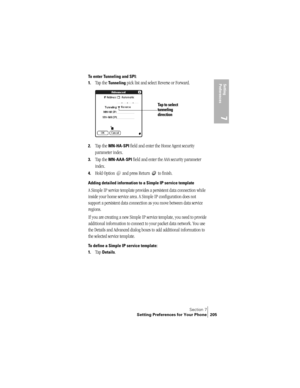 Page 213Section 7
Setting Preferences for Your Phone 205
Setting 
Preferences
7
To enter Tunneling and SPI:
1.
Tap the Tunneling pick list and select Reverse or Forward.
2.Tap the MN-HA-SPI field and enter the Home Agent security 
parameter index. 
3.Tap the MN-AAA-SPI field and enter the AAA security parameter 
index. 
4.Hold Option   and press Return   to finish.
Adding detailed information to a Simple IP service template
A Simple IP service template provides a persistent data connection while 
inside your...