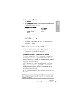 Page 215Section 7
Setting Preferences for Your Phone 207
Setting 
Preferences
7
To enter a permanent IP address:
1.
Tap Advanced.
2.Tap the IP Address check box to deselect it and display a permanent 
IP address field below the check box.
3.Tap the space to the left of the first period, and then enter the first 
section of the IP address. 
Note: Each section must be a number from 0 to 255.
4.Tap and enter the remaining sections of the IP address.
5.Hold Option   and press Return   to finish.
Defining DNS...