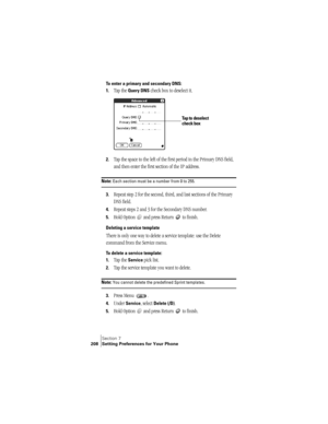 Page 216Section 7
208 Setting Preferences for Your Phone
To enter a primary and secondary DNS:
1.
Tap the Query DNS check box to deselect it.
2.Tap the space to the left of the first period in the Primary DNS field, 
and then enter the first section of the IP address. 
Note: Each section must be a number from 0 to 255.
3.Repeat step 2 for the second, third, and last sections of the Primary 
DNS field.
4.Repeat steps 2 and 3 for the Secondary DNS number.
5.Hold Option   and press Return   to finish.
Deleting a...