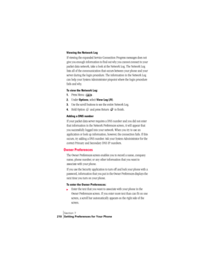 Page 218Section 7
210 Setting Preferences for Your Phone
Viewing the Network Log
If viewing the expanded Service Connection Progress messages does not 
give you enough information to find out why you cannot connect to your 
packet data network, take a look at the Network Log. The Network Log 
lists all of the communication that occurs between your phone and your 
server during the login procedure. The information in the Network Log 
can help your System Administrator pinpoint where the login procedure 
fails and...