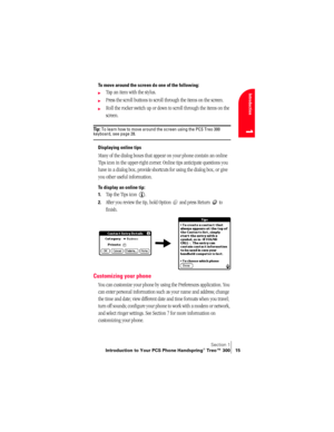 Page 23Section 1
Introduction to Your PCS Phone Handspring® Treo™ 300 15
Introduction
1
To move around the screen do one of the following:
©Tap an item with the stylus.
©Press the scroll buttons to scroll through the items on the screen.
©Roll the rocker switch up or down to scroll through the items on the 
screen.
Ti p :  To learn how to move around the screen using the PCS Treo 300 keyboard, see page 28.
Displaying online tips
Many of the dialog boxes that appear on your phone contain an online 
Tips icon in...