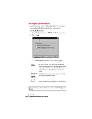 Page 224Section 8
216 Advanced HotSync® Operations
Selecting HotSync setup options
You can choose when you want HotSync Manager to run. If necessary, 
you can adjust the local and modem HotSync settings as well.
To set the HotSync options:
1.
Click the HotSync Manager icon Ô
 in the Windows system tray.
2.Choose Setup.
3.Click the General tab and select one of the following options:
Ti p :  If you’re not sure which option to use, keep the default setting: Always available.
Always 
availableAdds HotSync Manager...