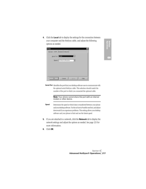 Page 225Section 8
Advanced HotSync® Operations 217
HotSync 
Operations
8
4.Click the Local tab to display the settings for the connection between 
your computer and the HotSync cable, and adjust the following 
options as needed.
5.If you are attached to a network, click the Network tab to display the 
network settings and adjust the options as needed. See page 225 for 
more information.
6.Click OK.
Serial PortIdentifies the port that your desktop software uses to communicate with 
the optional serial HotSync...