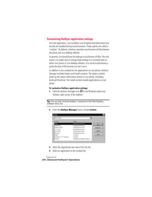 Page 226Section 8
218 Advanced HotSync® Operations
Customizing HotSync application settings
For each application, you can define a set of options that determines how 
records are handled during synchronization. These options are called a 
“conduit.” By default, a HotSync operation synchronizes all files between 
the phone and your desktop software. 
In general, you should leave the settings to synchronize all files. The only 
reason you might want to change these settings is to overwrite data on 
either your...