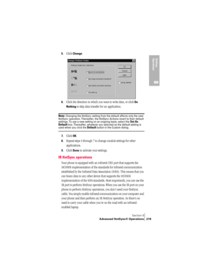 Page 227Section 8
Advanced HotSync® Operations 219
HotSync 
Operations
8
5.Click Change.
6.Click the direction in which you want to write data, or click Do 
Nothing
 to skip data transfer for an application.
Note: Changing the HotSync setting from the default affects only the next 
HotSync operation. Thereafter, the HotSync Actions revert to their default 
settings. To use a new setting on an ongoing basis, select the 
Set As 
Default box. Thereafter, whatever you selected as the default setting is used when you...