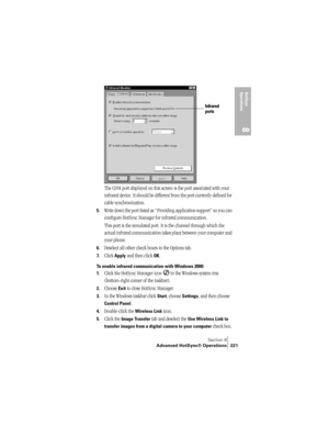 Page 229Section 8
Advanced HotSync® Operations 221
HotSync 
Operations
8
The COM port displayed on this screen is the port associated with your 
infrared device. It should be different from the port currently defined for 
cable synchronization.
5.Write down the port listed as “Providing application support” so you can 
configure HotSync Manager for infrared communication. 
This port is the simulated port. It is the channel through which the 
actual infrared communication takes place between your computer and...