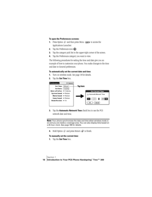 Page 24Section 1
16 Introduction to Your PCS Phone Handspring® Treo™ 300
To open the Preferences screens:
1.
Press Option   and then press Menu   to access the 
Applications Launcher. 
2.Tap the Preferences icon  . 
3.Tap the category pick list in the upper-right corner of the screen.
4.Tap the Preferences category you want to view.
The following procedures for setting the time and date give you an 
example of how to customize your phone. You make changes to the time 
and date in General preferences.
To...