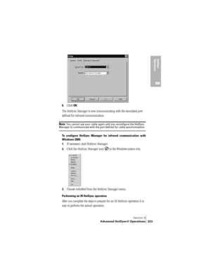 Page 231Section 8
Advanced HotSync® Operations 223
HotSync 
Operations
8
6.Click OK.
The HotSync Manager is now communicating with the simulated port 
defined for infrared communication.
Note: You cannot use your cable again until you reconfigure the HotSync Manager to communicate with the port defined for cable synchronization.
To configure HotSync Manager for infrared communication with
Windows 2000:
1.
If necessary, start HotSync Manager.
2.Click the HotSync Manager icon   in the Windows system tray.
3.Choose...