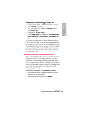 Page 233Section 8
Advanced HotSync® Operations 225
HotSync 
Operations
8
To disable infrared communication with Windows 2000: 
1.
Click the HotSync Manager icon   in the Windows system tray.
2.Uncheck InfraRed on the menu. 
3.In the Windows taskbar click Start, choose Settings, and then 
choose 
Control Panel.
4.Double-click the Wireless Link icon. 
5.Click the Image transfer tab, and select the Use Wireless Link to 
transfer images from a digital camera to your computer
 check 
box.
The next time you want to...