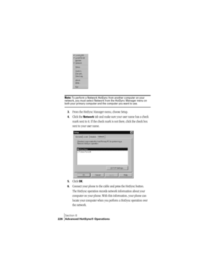 Page 234Section 8
226 Advanced HotSync® Operations
Note: To perform a Network HotSync from another computer on your 
network, you must select Network from the HotSync Manager menu on 
both your primary computer and the computer you want to use.
3.From the HotSync Manager menu, choose Setup.
4.Click the Network tab and make sure your user name has a check 
mark next to it. If the check mark is not there, click the check box 
next to your user name.
5.Click OK.
6.Connect your phone to the cable and press the...