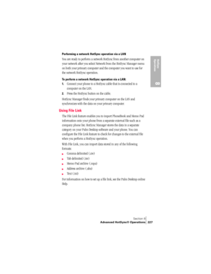 Page 235Section 8
Advanced HotSync® Operations 227
HotSync 
Operations
8
Performing a network HotSync operation via a LAN
You are ready to perform a network HotSync from another computer on 
your network after you select Network from the HotSync Manager menu 
on both your primary computer and the computer you want to use for 
the network HotSync operation.
To perform a network HotSync operation via a LAN:
1.
Connect your phone to a HotSync cable that is connected to a 
computer on the LAN.
2.Press the HotSync...