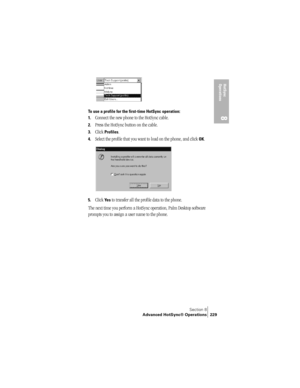 Page 237Section 8
Advanced HotSync® Operations 229
HotSync 
Operations
8To use a profile for the first-time HotSync operation:
1.
Connect the new phone to the HotSync cable.
2.Press the HotSync button on the cable.
3.Click Profiles.
4.Select the profile that you want to load on the phone, and click OK.
5.Click Ye s to transfer all the profile data to the phone.
The next time you perform a HotSync operation, Palm Desktop software 
prompts you to assign a user name to the phone. 