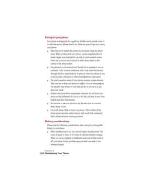 Page 240Section 9
232 Maintaining Your Phone
Caring for your phone
Your phone is designed to be rugged and reliable and to provide years of 
trouble-free service. Please observe the following general tips when using 
your phone:
©Take care not to scratch the screen of your phone. Keep the screen 
clean. When working with your phone, use the supplied stylus or 
plastic-tipped pens intended for use with a touch-sensitive screen. 
Never use an actual pen or pencil or other sharp object on the 
surface of the phone...