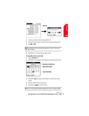 Page 25Section 1
Introduction to Your PCS Phone Handspring® Treo™ 300 17
Introduction
1
 
 
2.Tap the up or down arrows to change the hour.
3.Tap each minute number, and then tap the arrows to change them.
4.Tap AM or PM.
Note: Your phone can also display time based on a 24-hour clock. See page 195 for details. 
5.Hold Option   and press Return   to finish.
To manually set the current date:
1.
Tap the Set Date box.
2.Hold Option   and press a scroll button to scroll to the current year. 
3.Hold Shift   and...