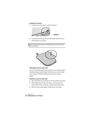 Page 242Section 9
234 Maintaining Your Phone
To perform a soft reset:
1.
Unscrew the tip of the stylus to access the reset tool. 
2.Use the reset tool to gently press the reset button inside the hole on 
the back panel of your phone.
Ti p :  You can also use the tip of an unfolded paper clip (or similar object without a sharp tip). 
 
Performing a warm (or safe) reset
A warm (or safe) reset bypasses system extensions on your phone, such as 
HackMaster hacks or system patches. Performing a warm reset enables 
you...