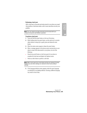 Page 243Section 9
Maintaining Your Phone 235
Maintaining 
Your Phone
9
Performing a hard reset
With a hard reset, all records and entries stored in your phone are erased. 
Never perform a hard reset unless a soft or warm reset does not solve your 
problem. 
Note: You can restore any data previously synchronized with your computer during the next HotSync operation.
To perform a hard reset:
1.
Press and hold the power button on the top of the phone.
2.While holding down the power button, use the reset tool (or...