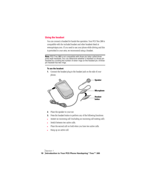 Page 26Section 1
18 Introduction to Your PCS Phone Handspring® Treo™ 300
Using the headset
You can connect a headset for hands-free operation. Your PCS Treo 300 is 
compatible with the included headset and other headsets listed at 
www.sprintpcs.com. If you need to use your phone while driving and this 
is permitted in your area, we recommend using a headset. 
Note: PCS Treo 300 is not compatible with three-pin (also called three-
pole) style headsets. You can determine whether a headset is a three-pin 
headset...