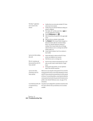 Page 252Section 10
244 Troubleshooting Tips
The Blazer® application 
won’t connect to the 
Internet©Confirm that your service plan includes PCS Vision 
and not just voice minutes.
©Confirm that your Network Preferences settings are 
properly configured.
1.Press Option   and then press Menu   to 
access the Applications Launcher.
2.Tap the Preferences icon  . 
3.Select Network from the pick list in the upper-right 
corner.
4.Make sure that you selected a Sprint profile.
5.Tap Connect. If the Connect button...