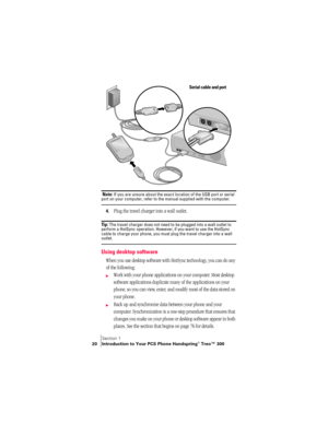 Page 28Section 1
20 Introduction to Your PCS Phone Handspring® Treo™ 300
 
 Note: If you are unsure about the exact location of the USB port or serial port on your computer, refer to the manual supplied with the computer.
4.Plug the travel charger into a wall outlet. 
Ti p :  The travel charger does not need to be plugged into a wall outlet to 
perform a HotSync operation. However, if you want to use the HotSync 
cable to charge your phone, you must plug the travel charger into a wall 
outlet.
Using desktop...