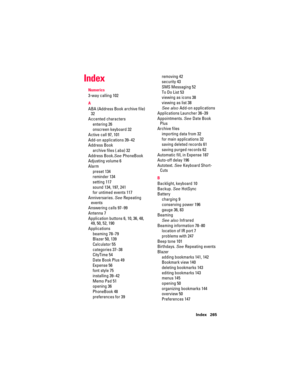 Page 275Index 265
Index
Numerics
3-way calling 102
A
ABA (Address Book archive file) 
32
Accented characters
entering 26
onscreen keyboard 32
Active call 97, 101
Add-on applications 39–42
Address Book
archive files (.aba) 32
Address Book.See PhoneBook
Adjusting volume 6
Alarm
preset 134
reminder 134
setting 117
sound 134, 197, 241
for untimed events 117
Anniversaries. See Repeating 
events
Answering calls 97–99
Antenna 7
Application buttons 6, 10, 36, 48, 
49, 50, 52, 190
Applications
beaming 78–79
Blazer 50,...