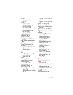 Page 279Index 269
Dial Pad
dialing numbers 89
icon 89
Dialing
applications 110
emergency numbers 105
from Call History 95
from Contacts list 91
last number 105
previous numbers 89, 94
with Dial Pad 89
with Speed Dial 86
Digital roaming 109
Digitizer 12, 194, 241
Display control 6, 11
Display, contrast (brightness) 
control 6
DNS (Domain Naming System) 
207
Docking station. See Cable
Double-booked events 126
Dragging
memos into other applications 
51
using the stylus 12
E
Edit
call forwarding number 104
phone...