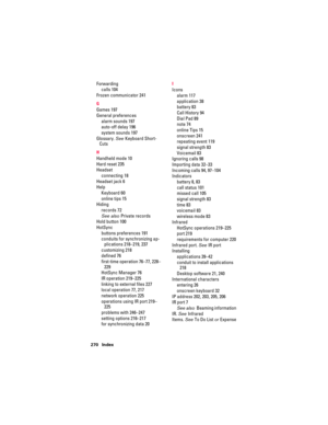 Page 280270 Index
Forwarding
calls 104
Frozen communicator 241
G
Games 197
General preferences
alarm sounds 197
auto-off delay 196
system sounds 197
Glossary. See Keyboard Short-
Cuts
H
Handheld mode 10
Hard reset 235
Headset
connecting 18
Headset jack 6
Help
Keyboard 60
online tips 15
Hiding
records 72
See also Private records
Hold button 100
HotSync
buttons preferences 191
conduits for synchronizing ap-
plications 218–219, 237
customizing 218
defined 76
first-time operation 76–77, 228–
229
HotSync Manager 76...