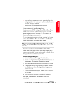 Page 29Section 1
Introduction to Your PCS Phone Handspring® Treo™ 300 21
Introduction
1
©Import and export data, so you can easily transfer data from other 
desktop applications into many of your applications. See the section 
that begins on page 32 for details.
©Print data from your desktop software on any printer.
Using your phone with Palm Desktop software
Your phone comes with Palm Desktop software. Palm Desktop software 
includes many of the same applications as your phone: Date Book, 
Address (the...