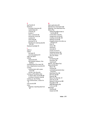 Page 281Index 271 K
Key Pad 87, 97
Keyboard
accented characters 26
capital letters 24
computer 32
location 7
menu commands 29
moving the cursor 28
numbers 25
online Help 60
onscreen 31, 32
ShortCuts for entering data 30, 
213–214
Keyboard backlight 10
L
LED 8, 9
Letters
font style 75
onscreen keyboard 31
Light, see LED 8
Linking
external file 227
with desktop software. See 
HotSync
List (Date Book Plus view) 125
List, in Applications Launcher 38
Locking
communicator with a pass-
word 210
records. See Security...