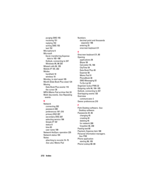 Page 282272 Index
purging SMS 155
receiving 151
replying 153
sorting SMS 155
text 152
Microphone 6
Microsoft
Excel, transferring Expense 
data to 182–186
Outlook, connecting to 247
Windows 95, 98 220
Missed calls 94, 105
Mobile IP 197, 202
Modes
handheld 10
wireless 10
Monday, to start week 195
Month (Date Book Plus view) 124
Moving
Date Book Plus events 116
the cursor 28
MPA (Memo Pad archive file) 33
Multi-day events. See Repeating 
events
N
Network
connecting 202
password 200
preferences 197–210
primary DNS...