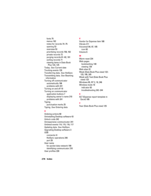 Page 286276 Index
fonts 75
menus 162
notes for records 74–75
opening 53
overview 53
prioritizing records 158, 162
private records 72
purging records 61–62, 161
sorting records 71
viewing items in Date Book 
Plus 123, 125
Today. See Current date
Tracking events 129
Transferring data. See HotSync
Transmitting data. See Beaming 
information
Turning off communicator
automatically 196
problems with 241
Turning on and off 10
Turning on communicator
application buttons 7
displaying owner’s name 210
problems with 241...