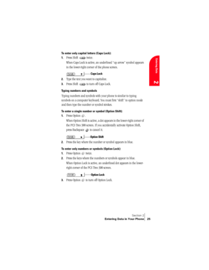 Page 33Section 2
Entering Data in Your Phone 25
Entering Data
2
To enter only capital letters (Caps Lock):
1.
Press Shift   twice.
When Caps Lock is active, an underlined “up arrow” symbol appears 
in the lower-right corner of the phone screen. 
2.Type the text you want to capitalize.
3.Press Shift   to turn off Caps Lock.
Typing numbers and symbols
Typing numbers and symbols with your phone is similar to typing 
symbols on a computer keyboard. You must first “shift” to option mode 
and then type the number or...