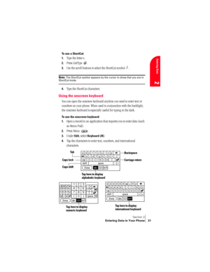 Page 39Section 2
Entering Data in Your Phone 31
Entering Data
2
To use a ShortCut:
1.
Type the letter s.
2.Press ListType  . 
3.Use the scroll buttons to select the ShortCut symbol  .
Note: The ShortCut symbol appears by the cursor to show that you are in ShortCut mode.
4.Type the ShortCut characters. 
Using the onscreen keyboard
You can open the onscreen keyboard anytime you need to enter text or 
numbers on your phone. When used in conjunction with the backlight, 
the onscreen keyboard is especially useful...