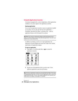 Page 44Section 3
36 Managing Your Applications
Using the Applications Launcher
Your phone is equipped with a variety of applications. All the applications 
installed on your phone appear in the Applications Launcher. 
Opening applications
You can use the Applications Launcher to open any application installed 
on your phone. You can also open the four main applications — 
PhoneBook, Date Book Plus, Blazer
®, and Memo Pad— with the 
application buttons on the front panel of your phone.
Ti p :  When you press an...