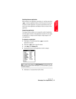 Page 45Section 3
Managing Your Applications 37
Managing 
Applications
3
Switching between applications
When working in any application, press Option   and then press Menu 
, or press an application button on the front panel of your phone 
to switch to another application. Your phone automatically saves your 
work in the current application and displays it when you return to that 
application.
Categorizing applications
The category feature enables you to manage the number of application 
icons that appear...