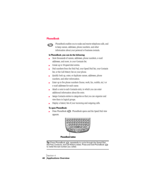 Page 56Section 4
48 Applications Overview
PhoneBook
PhoneBook enables you to make and receive telephone calls, and 
to keep names, addresses, phone numbers, and other 
information about your personal or business contacts.
In PhoneBook, you can do the following:
©Store thousands of names, addresses, phone numbers, e-mail 
addresses, and more, in your Contacts list.
©Create up to 50 speed dial entries.
©Dial numbers from the Dial Pad, your Speed Dial list, your Contacts 
list, or the Call History list on your...