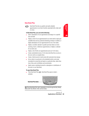 Page 57Section 4
Applications Overview 49
Applications 
Overview
4
Date Book Plus
Date Book Plus lets you quickly and easily schedule 
appointments or any kind of activity associated with a date and/
or a time.
In Date Book Plus, you can do the following:
©Enter a description of your appointment and assign it to a specific 
time and date.
©Display a chart of your appointments for an entire week to easily spot 
available times and any potential scheduling overlaps or conflicts, or 
display descriptions of your...