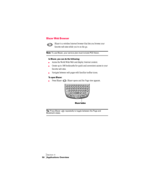 Page 58Section 4
50 Applications Overview
Blazer Web Browser
Blazer is a wireless Internet browser that lets you browse your 
favorite web sites while you’re on the go.
Note: To use Blazer, your service plan must include PCS Vision.
In Blazer, you can do the following:
©Access the World Wide Web and display Internet content.
©Create up to 100 bookmarks for quick and convenient access to your 
favorite web sites.
©Navigate between web pages with familiar toolbar icons. 
To open Blazer:
©Press Blazer  . Blazer...