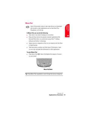 Page 59Section 4
Applications Overview 51
Applications 
Overview
4
Memo Pad
Memo Pad provides a place to take notes that are not associated 
with records in other applications such as Date Book Plus, 
PhoneBook, or To Do List.
In Memo Pad, you can do the following:
©Take notes or any kind of message on your phone. 
©Drag and drop memos into popular computer applications like 
Microsoft Word when you synchronize using Palm™ Desktop 
software and HotSync
® technology.
©Assign memos to categories so that you can...