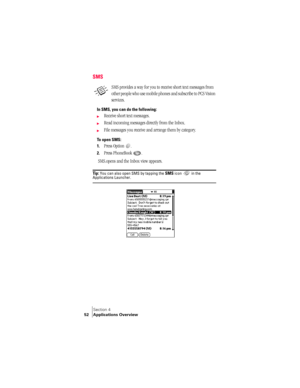 Page 60Section 4
52 Applications Overview
SMS
SMS provides a way for you to receive short text messages from 
other people who use mobile phones and subscribe to PCS Vision 
services. 
In SMS, you can do the following:
©Receive short text messages. 
©Read incoming messages directly from the Inbox. 
©File messages you receive and arrange them by category.
To open SMS:
1.
Press Option  . 
2.Press PhoneBook .
 SMS.opens and the Inbox view appears.
Ti p :  You can also open SMS by tapping the SMS icon  in the...