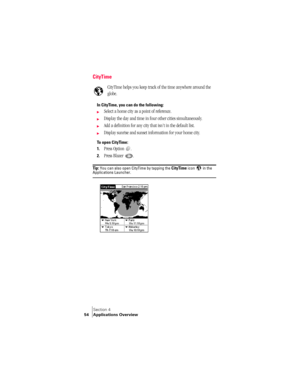 Page 62Section 4
54 Applications Overview
CityTime
CityTime helps you keep track of the time anywhere around the 
globe. 
In CityTime, you can do the following:
©Select a home city as a point of reference.
©Display the day and time in four other cities simultaneously.
©Add a definition for any city that isn’t in the default list.
©Display sunrise and sunset information for your home city.
To open CityTime:
1.
Press Option  . 
2.Press Blazer  . 
Ti p :  You can also open CityTime by tapping the CityTime icon...