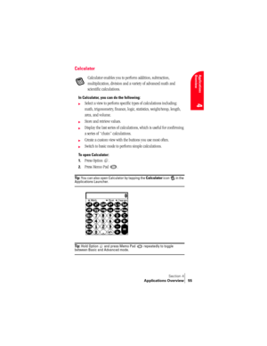 Page 63Section 4
Applications Overview 55
Applications 
Overview
4
Calculator
Calculator enables you to perform addition, subtraction, 
multiplication, division and a variety of advanced math and 
scientific calculations.
In Calculator, you can do the following:
©Select a view to perform specific types of calculations including: 
math, trigonometry, finance, logic, statistics, weight/temp, length, 
area, and volume.
©Store and retrieve values.
©Display the last series of calculations, which is useful for...