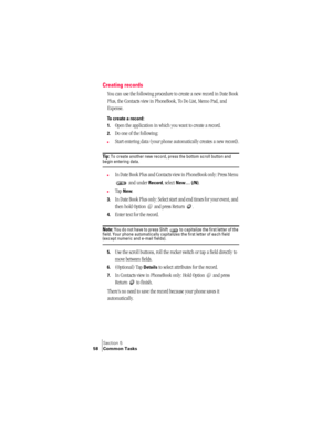 Page 66Section 5
58 Common Tasks
Creating records
You can use the following procedure to create a new record in Date Book 
Plus, the Contacts view in PhoneBook, To Do List, Memo Pad, and 
Expense.
To create a record:
1.
Open the application in which you want to create a record.
2.Do one of the following:
nStart entering data (your phone automatically creates a new record).
Ti p :  To create another new record, press the bottom scroll button and begin entering data.
nIn Date Book Plus and Contacts view in...