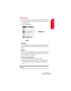 Page 67Section 5
Common Tasks 59
Common Tasks
5
Editing records
After you create a record, you can change, delete, or enter new text at any 
time. Two screen features tell you when your phone is in editing mode:
©A blinking cursor 
©One or more edit lines 
Entering text
For information on how to enter text using the keyboard on your phone, 
the onscreen keyboard, or the keyboard attached to your computer, see 
Section 2.
Edit menu
The Edit menu is available with any screen where you enter or edit text. 
In...
